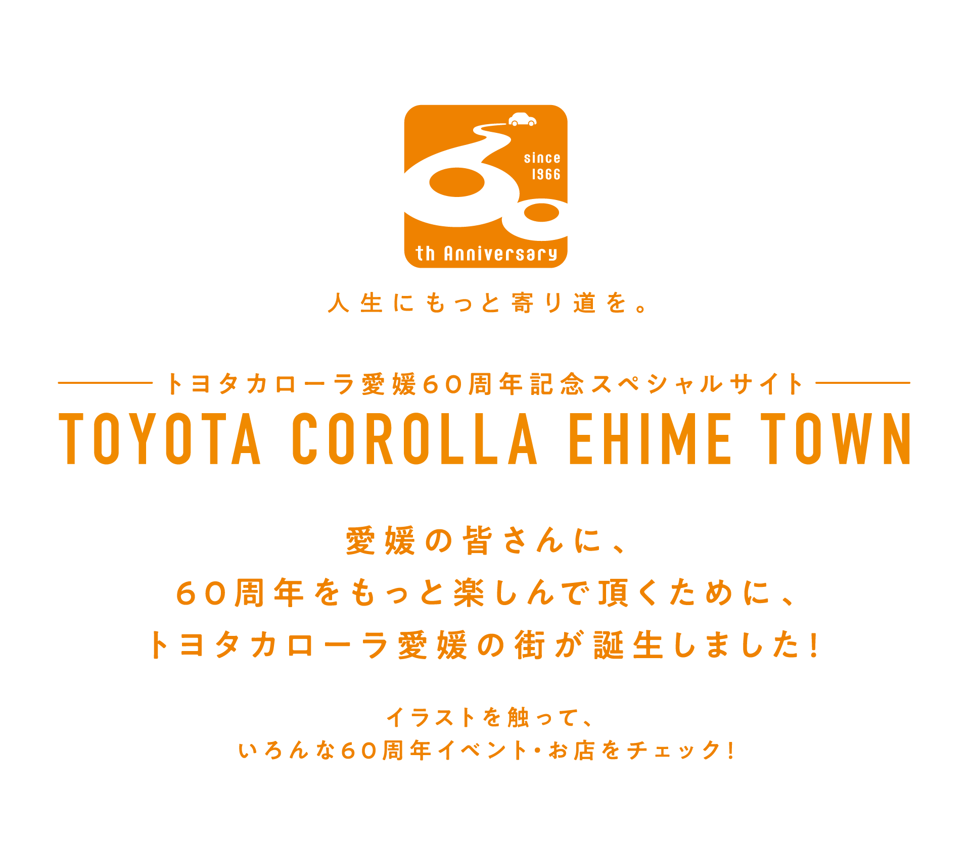 トヨタカローラ愛媛60周年記念スペシャルサイト TOYOTA COROLLA EHIME TOWN 愛媛の皆さんに、60周年をもっと楽しんで頂くために、トヨタカローラの街が誕生しました！ イラストを触って、いろんな60周年イベント・お店をチェック！